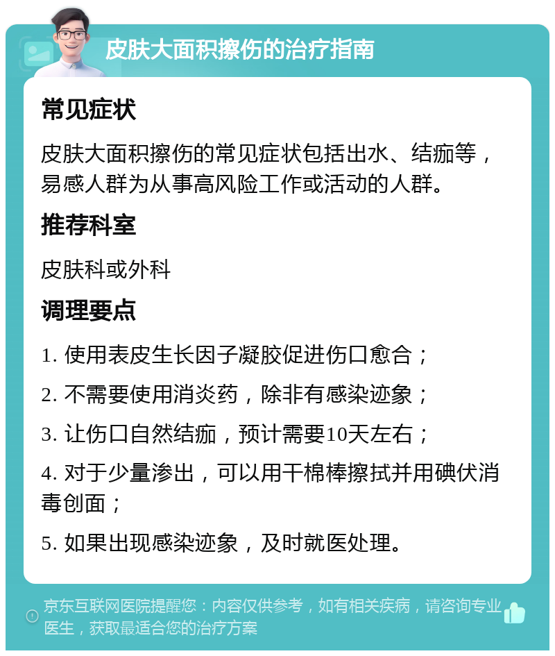 皮肤大面积擦伤的治疗指南 常见症状 皮肤大面积擦伤的常见症状包括出水、结痂等，易感人群为从事高风险工作或活动的人群。 推荐科室 皮肤科或外科 调理要点 1. 使用表皮生长因子凝胶促进伤口愈合； 2. 不需要使用消炎药，除非有感染迹象； 3. 让伤口自然结痂，预计需要10天左右； 4. 对于少量渗出，可以用干棉棒擦拭并用碘伏消毒创面； 5. 如果出现感染迹象，及时就医处理。