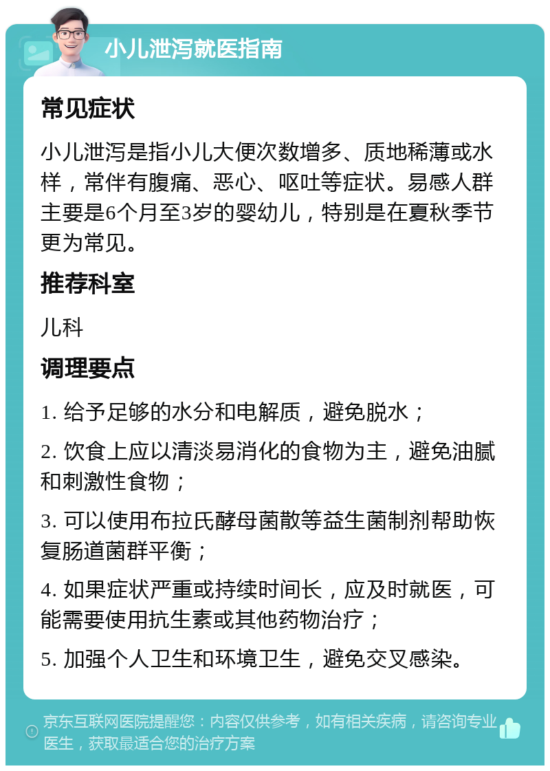 小儿泄泻就医指南 常见症状 小儿泄泻是指小儿大便次数增多、质地稀薄或水样，常伴有腹痛、恶心、呕吐等症状。易感人群主要是6个月至3岁的婴幼儿，特别是在夏秋季节更为常见。 推荐科室 儿科 调理要点 1. 给予足够的水分和电解质，避免脱水； 2. 饮食上应以清淡易消化的食物为主，避免油腻和刺激性食物； 3. 可以使用布拉氏酵母菌散等益生菌制剂帮助恢复肠道菌群平衡； 4. 如果症状严重或持续时间长，应及时就医，可能需要使用抗生素或其他药物治疗； 5. 加强个人卫生和环境卫生，避免交叉感染。