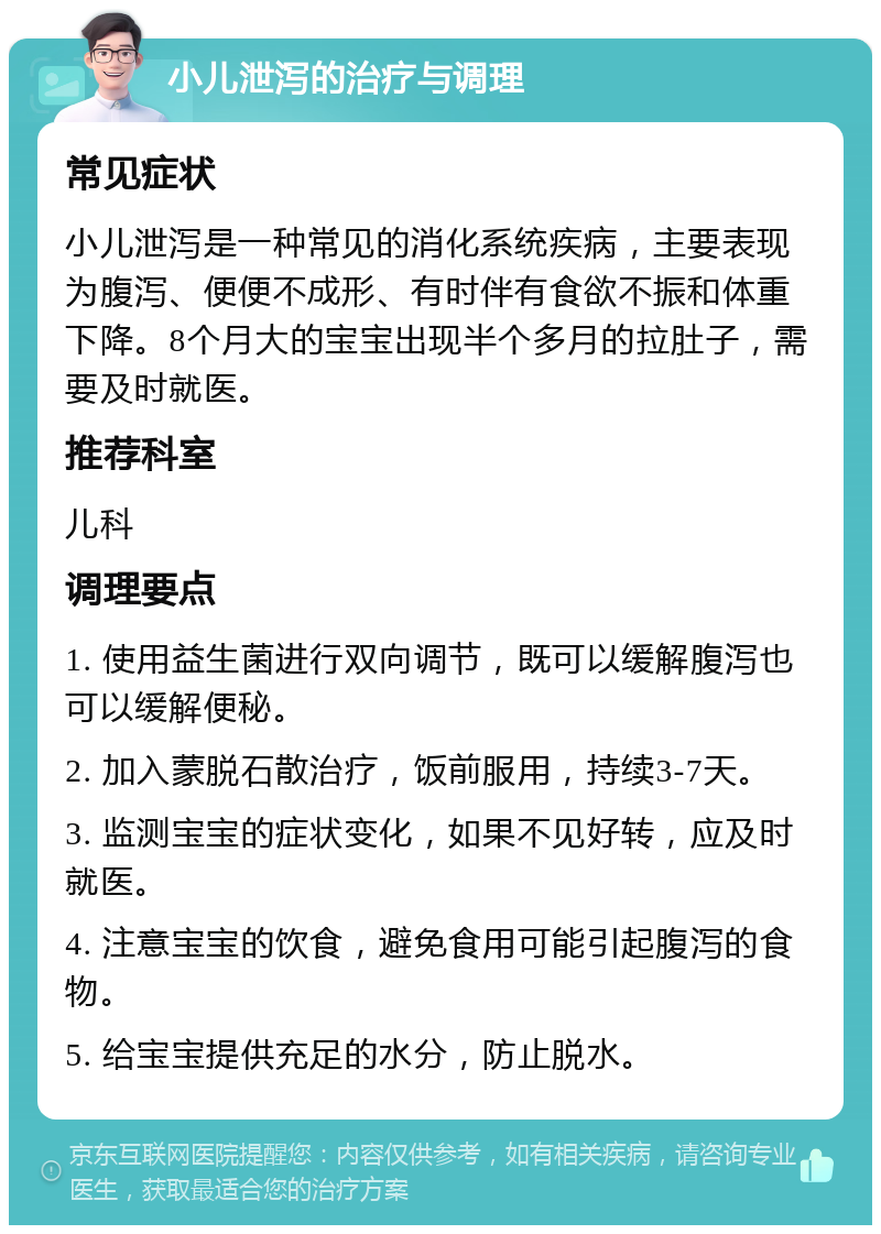 小儿泄泻的治疗与调理 常见症状 小儿泄泻是一种常见的消化系统疾病，主要表现为腹泻、便便不成形、有时伴有食欲不振和体重下降。8个月大的宝宝出现半个多月的拉肚子，需要及时就医。 推荐科室 儿科 调理要点 1. 使用益生菌进行双向调节，既可以缓解腹泻也可以缓解便秘。 2. 加入蒙脱石散治疗，饭前服用，持续3-7天。 3. 监测宝宝的症状变化，如果不见好转，应及时就医。 4. 注意宝宝的饮食，避免食用可能引起腹泻的食物。 5. 给宝宝提供充足的水分，防止脱水。