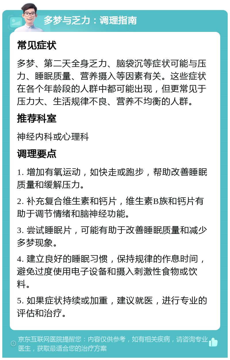 多梦与乏力：调理指南 常见症状 多梦、第二天全身乏力、脑袋沉等症状可能与压力、睡眠质量、营养摄入等因素有关。这些症状在各个年龄段的人群中都可能出现，但更常见于压力大、生活规律不良、营养不均衡的人群。 推荐科室 神经内科或心理科 调理要点 1. 增加有氧运动，如快走或跑步，帮助改善睡眠质量和缓解压力。 2. 补充复合维生素和钙片，维生素B族和钙片有助于调节情绪和脑神经功能。 3. 尝试睡眠片，可能有助于改善睡眠质量和减少多梦现象。 4. 建立良好的睡眠习惯，保持规律的作息时间，避免过度使用电子设备和摄入刺激性食物或饮料。 5. 如果症状持续或加重，建议就医，进行专业的评估和治疗。