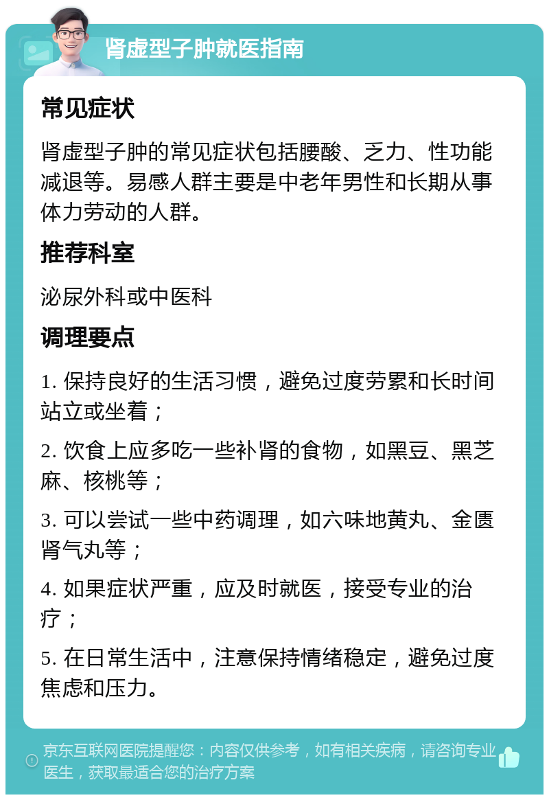 肾虚型子肿就医指南 常见症状 肾虚型子肿的常见症状包括腰酸、乏力、性功能减退等。易感人群主要是中老年男性和长期从事体力劳动的人群。 推荐科室 泌尿外科或中医科 调理要点 1. 保持良好的生活习惯，避免过度劳累和长时间站立或坐着； 2. 饮食上应多吃一些补肾的食物，如黑豆、黑芝麻、核桃等； 3. 可以尝试一些中药调理，如六味地黄丸、金匮肾气丸等； 4. 如果症状严重，应及时就医，接受专业的治疗； 5. 在日常生活中，注意保持情绪稳定，避免过度焦虑和压力。