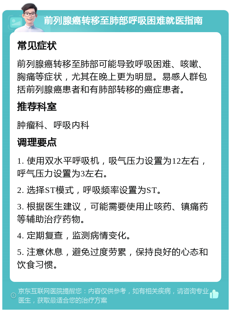 前列腺癌转移至肺部呼吸困难就医指南 常见症状 前列腺癌转移至肺部可能导致呼吸困难、咳嗽、胸痛等症状，尤其在晚上更为明显。易感人群包括前列腺癌患者和有肺部转移的癌症患者。 推荐科室 肿瘤科、呼吸内科 调理要点 1. 使用双水平呼吸机，吸气压力设置为12左右，呼气压力设置为3左右。 2. 选择ST模式，呼吸频率设置为ST。 3. 根据医生建议，可能需要使用止咳药、镇痛药等辅助治疗药物。 4. 定期复查，监测病情变化。 5. 注意休息，避免过度劳累，保持良好的心态和饮食习惯。