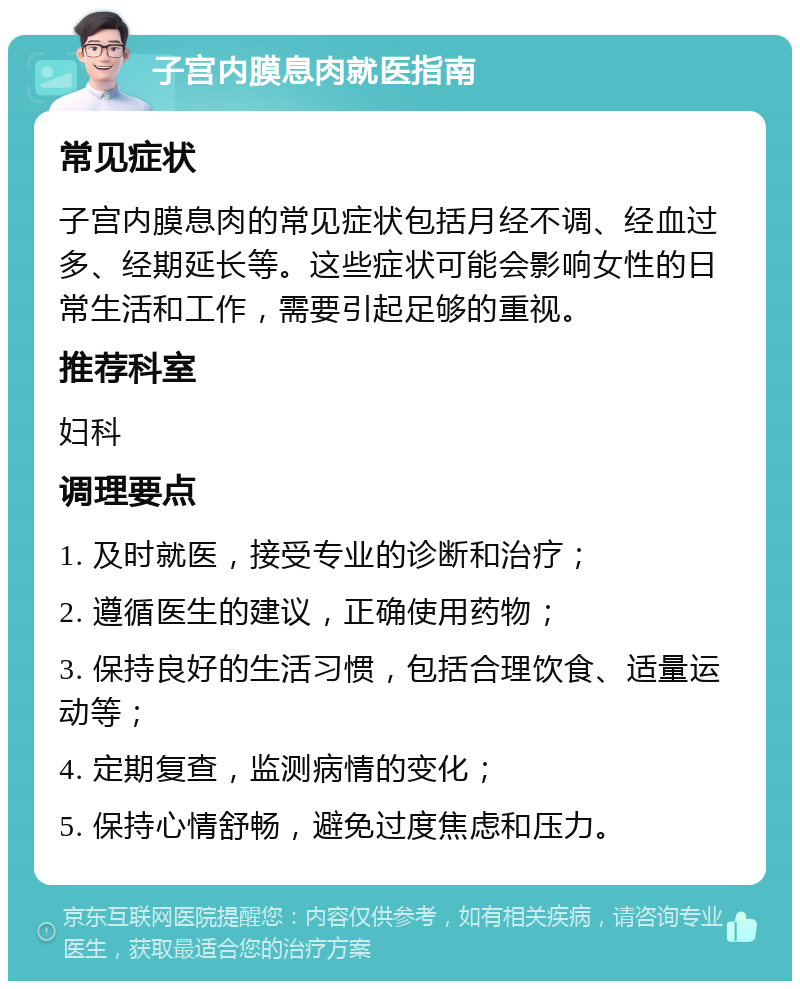 子宫内膜息肉就医指南 常见症状 子宫内膜息肉的常见症状包括月经不调、经血过多、经期延长等。这些症状可能会影响女性的日常生活和工作，需要引起足够的重视。 推荐科室 妇科 调理要点 1. 及时就医，接受专业的诊断和治疗； 2. 遵循医生的建议，正确使用药物； 3. 保持良好的生活习惯，包括合理饮食、适量运动等； 4. 定期复查，监测病情的变化； 5. 保持心情舒畅，避免过度焦虑和压力。