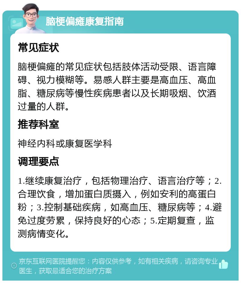 脑梗偏瘫康复指南 常见症状 脑梗偏瘫的常见症状包括肢体活动受限、语言障碍、视力模糊等。易感人群主要是高血压、高血脂、糖尿病等慢性疾病患者以及长期吸烟、饮酒过量的人群。 推荐科室 神经内科或康复医学科 调理要点 1.继续康复治疗，包括物理治疗、语言治疗等；2.合理饮食，增加蛋白质摄入，例如安利的高蛋白粉；3.控制基础疾病，如高血压、糖尿病等；4.避免过度劳累，保持良好的心态；5.定期复查，监测病情变化。