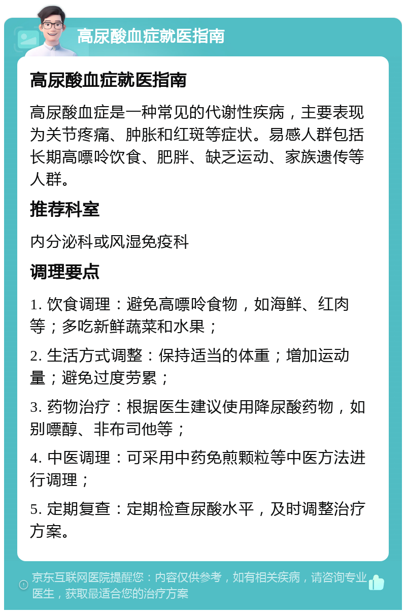 高尿酸血症就医指南 高尿酸血症就医指南 高尿酸血症是一种常见的代谢性疾病，主要表现为关节疼痛、肿胀和红斑等症状。易感人群包括长期高嘌呤饮食、肥胖、缺乏运动、家族遗传等人群。 推荐科室 内分泌科或风湿免疫科 调理要点 1. 饮食调理：避免高嘌呤食物，如海鲜、红肉等；多吃新鲜蔬菜和水果； 2. 生活方式调整：保持适当的体重；增加运动量；避免过度劳累； 3. 药物治疗：根据医生建议使用降尿酸药物，如别嘌醇、非布司他等； 4. 中医调理：可采用中药免煎颗粒等中医方法进行调理； 5. 定期复查：定期检查尿酸水平，及时调整治疗方案。