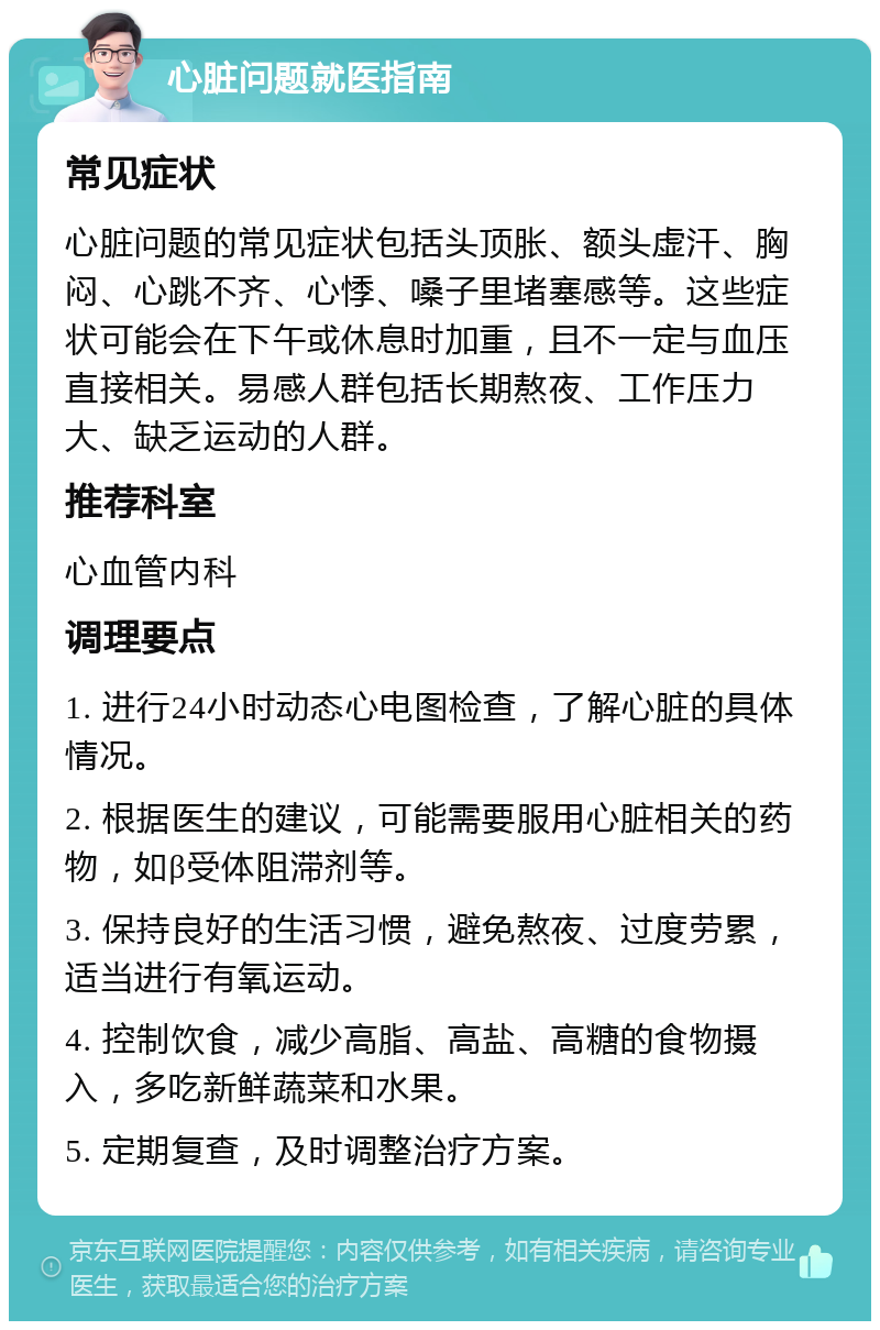 心脏问题就医指南 常见症状 心脏问题的常见症状包括头顶胀、额头虚汗、胸闷、心跳不齐、心悸、嗓子里堵塞感等。这些症状可能会在下午或休息时加重，且不一定与血压直接相关。易感人群包括长期熬夜、工作压力大、缺乏运动的人群。 推荐科室 心血管内科 调理要点 1. 进行24小时动态心电图检查，了解心脏的具体情况。 2. 根据医生的建议，可能需要服用心脏相关的药物，如β受体阻滞剂等。 3. 保持良好的生活习惯，避免熬夜、过度劳累，适当进行有氧运动。 4. 控制饮食，减少高脂、高盐、高糖的食物摄入，多吃新鲜蔬菜和水果。 5. 定期复查，及时调整治疗方案。