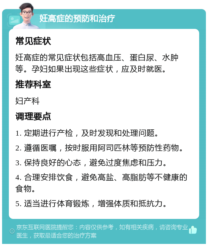 妊高症的预防和治疗 常见症状 妊高症的常见症状包括高血压、蛋白尿、水肿等。孕妇如果出现这些症状，应及时就医。 推荐科室 妇产科 调理要点 1. 定期进行产检，及时发现和处理问题。 2. 遵循医嘱，按时服用阿司匹林等预防性药物。 3. 保持良好的心态，避免过度焦虑和压力。 4. 合理安排饮食，避免高盐、高脂肪等不健康的食物。 5. 适当进行体育锻炼，增强体质和抵抗力。