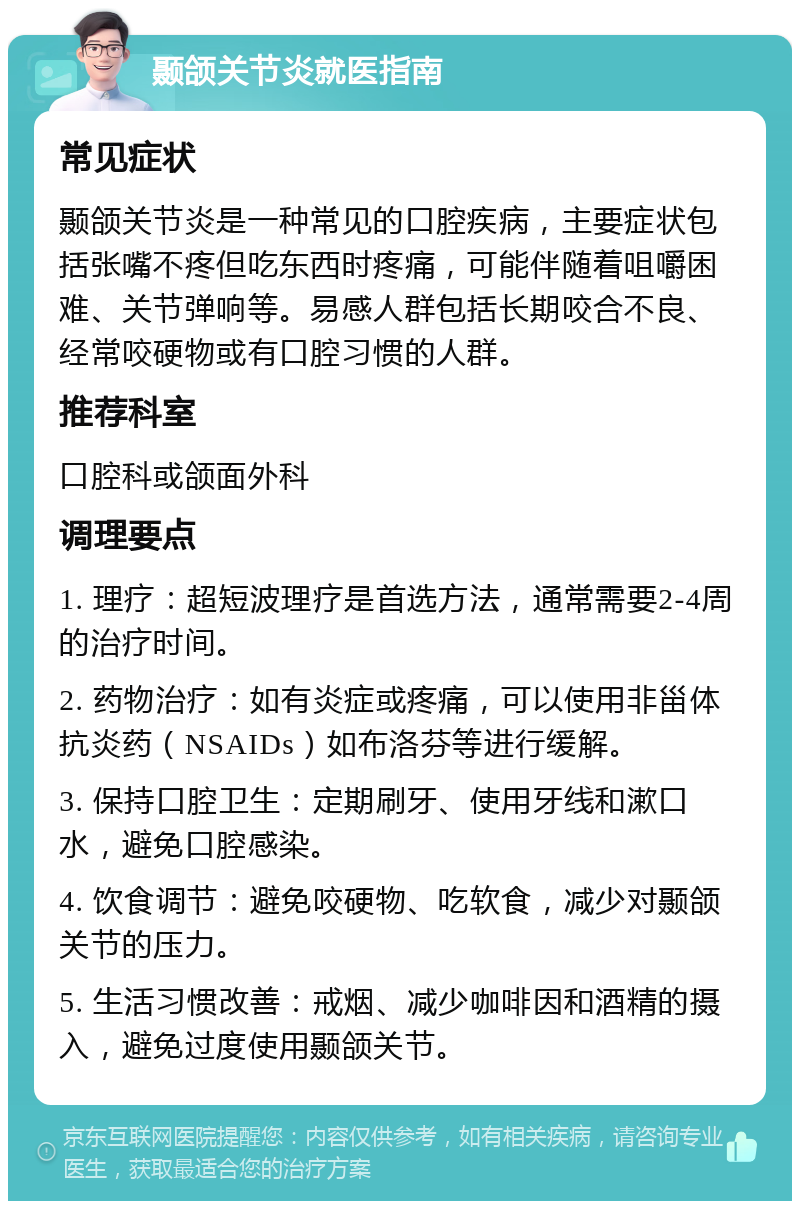 颞颌关节炎就医指南 常见症状 颞颌关节炎是一种常见的口腔疾病，主要症状包括张嘴不疼但吃东西时疼痛，可能伴随着咀嚼困难、关节弹响等。易感人群包括长期咬合不良、经常咬硬物或有口腔习惯的人群。 推荐科室 口腔科或颌面外科 调理要点 1. 理疗：超短波理疗是首选方法，通常需要2-4周的治疗时间。 2. 药物治疗：如有炎症或疼痛，可以使用非甾体抗炎药（NSAIDs）如布洛芬等进行缓解。 3. 保持口腔卫生：定期刷牙、使用牙线和漱口水，避免口腔感染。 4. 饮食调节：避免咬硬物、吃软食，减少对颞颌关节的压力。 5. 生活习惯改善：戒烟、减少咖啡因和酒精的摄入，避免过度使用颞颌关节。