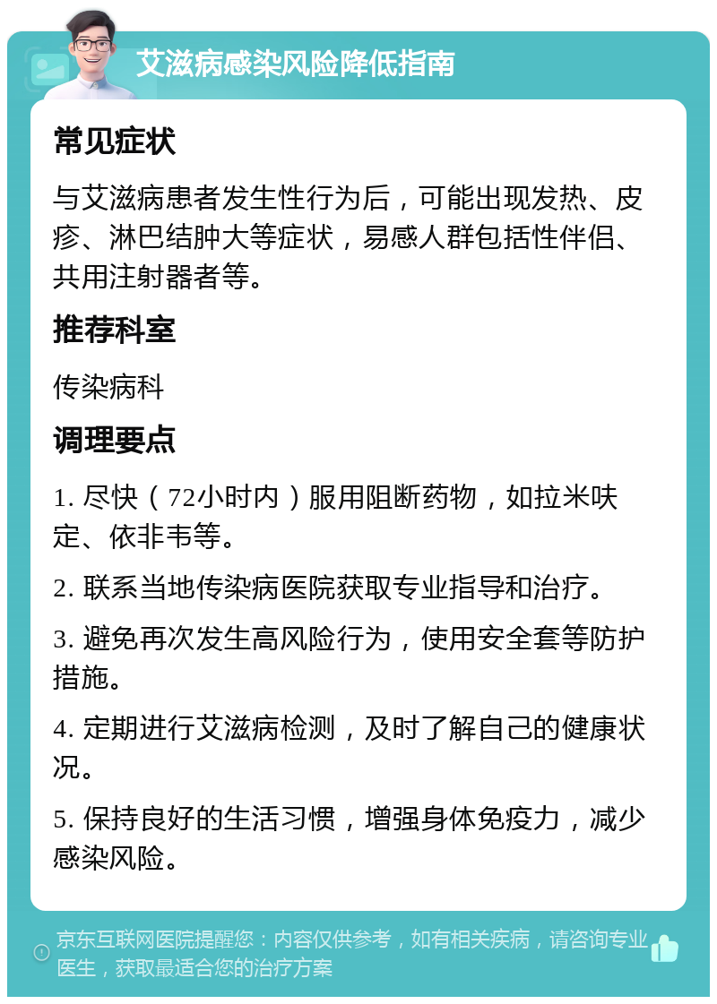 艾滋病感染风险降低指南 常见症状 与艾滋病患者发生性行为后，可能出现发热、皮疹、淋巴结肿大等症状，易感人群包括性伴侣、共用注射器者等。 推荐科室 传染病科 调理要点 1. 尽快（72小时内）服用阻断药物，如拉米呋定、依非韦等。 2. 联系当地传染病医院获取专业指导和治疗。 3. 避免再次发生高风险行为，使用安全套等防护措施。 4. 定期进行艾滋病检测，及时了解自己的健康状况。 5. 保持良好的生活习惯，增强身体免疫力，减少感染风险。