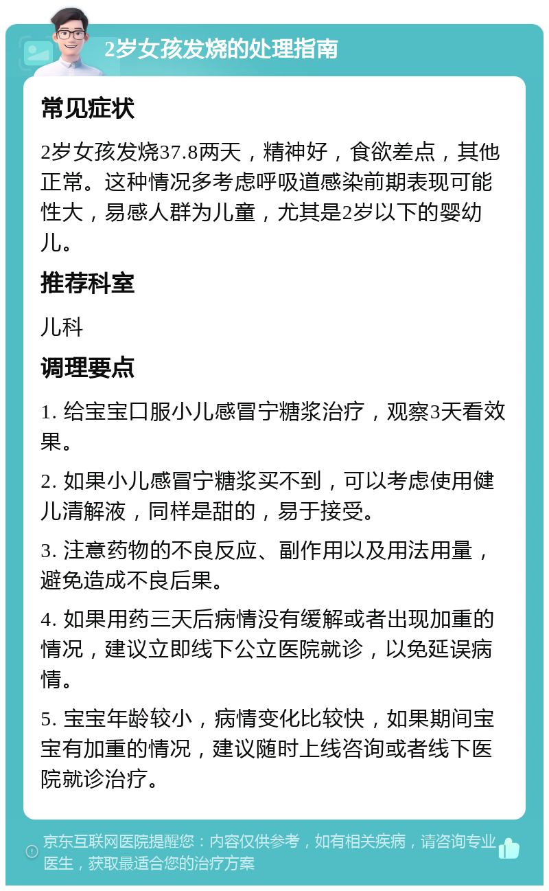 2岁女孩发烧的处理指南 常见症状 2岁女孩发烧37.8两天，精神好，食欲差点，其他正常。这种情况多考虑呼吸道感染前期表现可能性大，易感人群为儿童，尤其是2岁以下的婴幼儿。 推荐科室 儿科 调理要点 1. 给宝宝口服小儿感冒宁糖浆治疗，观察3天看效果。 2. 如果小儿感冒宁糖浆买不到，可以考虑使用健儿清解液，同样是甜的，易于接受。 3. 注意药物的不良反应、副作用以及用法用量，避免造成不良后果。 4. 如果用药三天后病情没有缓解或者出现加重的情况，建议立即线下公立医院就诊，以免延误病情。 5. 宝宝年龄较小，病情变化比较快，如果期间宝宝有加重的情况，建议随时上线咨询或者线下医院就诊治疗。