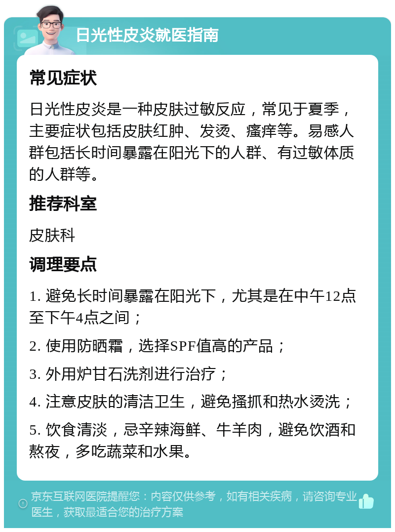 日光性皮炎就医指南 常见症状 日光性皮炎是一种皮肤过敏反应，常见于夏季，主要症状包括皮肤红肿、发烫、瘙痒等。易感人群包括长时间暴露在阳光下的人群、有过敏体质的人群等。 推荐科室 皮肤科 调理要点 1. 避免长时间暴露在阳光下，尤其是在中午12点至下午4点之间； 2. 使用防晒霜，选择SPF值高的产品； 3. 外用炉甘石洗剂进行治疗； 4. 注意皮肤的清洁卫生，避免搔抓和热水烫洗； 5. 饮食清淡，忌辛辣海鲜、牛羊肉，避免饮酒和熬夜，多吃蔬菜和水果。