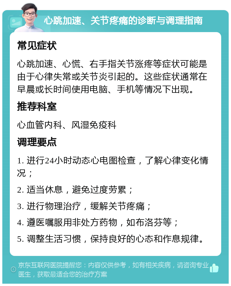 心跳加速、关节疼痛的诊断与调理指南 常见症状 心跳加速、心慌、右手指关节涨疼等症状可能是由于心律失常或关节炎引起的。这些症状通常在早晨或长时间使用电脑、手机等情况下出现。 推荐科室 心血管内科、风湿免疫科 调理要点 1. 进行24小时动态心电图检查，了解心律变化情况； 2. 适当休息，避免过度劳累； 3. 进行物理治疗，缓解关节疼痛； 4. 遵医嘱服用非处方药物，如布洛芬等； 5. 调整生活习惯，保持良好的心态和作息规律。