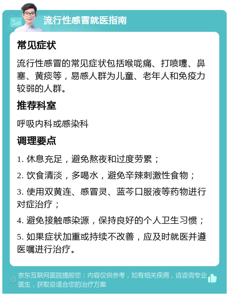 流行性感冒就医指南 常见症状 流行性感冒的常见症状包括喉咙痛、打喷嚏、鼻塞、黄痰等，易感人群为儿童、老年人和免疫力较弱的人群。 推荐科室 呼吸内科或感染科 调理要点 1. 休息充足，避免熬夜和过度劳累； 2. 饮食清淡，多喝水，避免辛辣刺激性食物； 3. 使用双黄连、感冒灵、蓝芩口服液等药物进行对症治疗； 4. 避免接触感染源，保持良好的个人卫生习惯； 5. 如果症状加重或持续不改善，应及时就医并遵医嘱进行治疗。