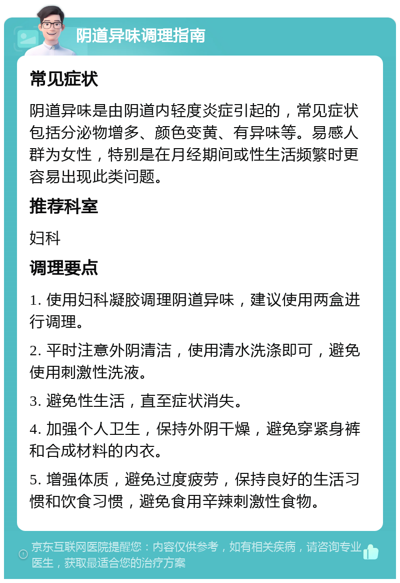 阴道异味调理指南 常见症状 阴道异味是由阴道内轻度炎症引起的，常见症状包括分泌物增多、颜色变黄、有异味等。易感人群为女性，特别是在月经期间或性生活频繁时更容易出现此类问题。 推荐科室 妇科 调理要点 1. 使用妇科凝胶调理阴道异味，建议使用两盒进行调理。 2. 平时注意外阴清洁，使用清水洗涤即可，避免使用刺激性洗液。 3. 避免性生活，直至症状消失。 4. 加强个人卫生，保持外阴干燥，避免穿紧身裤和合成材料的内衣。 5. 增强体质，避免过度疲劳，保持良好的生活习惯和饮食习惯，避免食用辛辣刺激性食物。