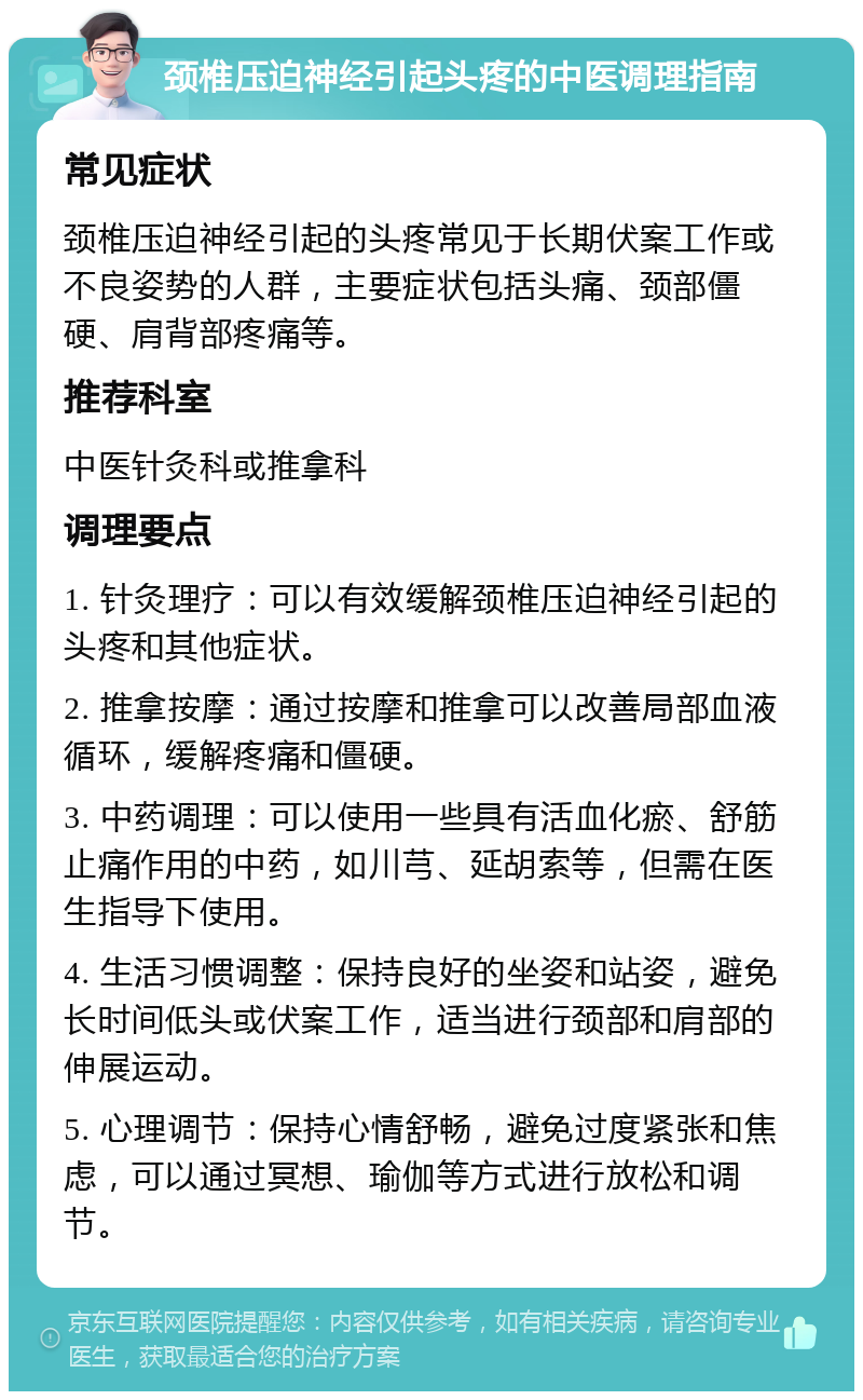 颈椎压迫神经引起头疼的中医调理指南 常见症状 颈椎压迫神经引起的头疼常见于长期伏案工作或不良姿势的人群，主要症状包括头痛、颈部僵硬、肩背部疼痛等。 推荐科室 中医针灸科或推拿科 调理要点 1. 针灸理疗：可以有效缓解颈椎压迫神经引起的头疼和其他症状。 2. 推拿按摩：通过按摩和推拿可以改善局部血液循环，缓解疼痛和僵硬。 3. 中药调理：可以使用一些具有活血化瘀、舒筋止痛作用的中药，如川芎、延胡索等，但需在医生指导下使用。 4. 生活习惯调整：保持良好的坐姿和站姿，避免长时间低头或伏案工作，适当进行颈部和肩部的伸展运动。 5. 心理调节：保持心情舒畅，避免过度紧张和焦虑，可以通过冥想、瑜伽等方式进行放松和调节。