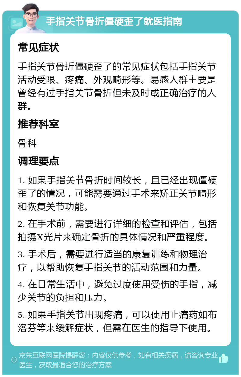 手指关节骨折僵硬歪了就医指南 常见症状 手指关节骨折僵硬歪了的常见症状包括手指关节活动受限、疼痛、外观畸形等。易感人群主要是曾经有过手指关节骨折但未及时或正确治疗的人群。 推荐科室 骨科 调理要点 1. 如果手指关节骨折时间较长，且已经出现僵硬歪了的情况，可能需要通过手术来矫正关节畸形和恢复关节功能。 2. 在手术前，需要进行详细的检查和评估，包括拍摄X光片来确定骨折的具体情况和严重程度。 3. 手术后，需要进行适当的康复训练和物理治疗，以帮助恢复手指关节的活动范围和力量。 4. 在日常生活中，避免过度使用受伤的手指，减少关节的负担和压力。 5. 如果手指关节出现疼痛，可以使用止痛药如布洛芬等来缓解症状，但需在医生的指导下使用。