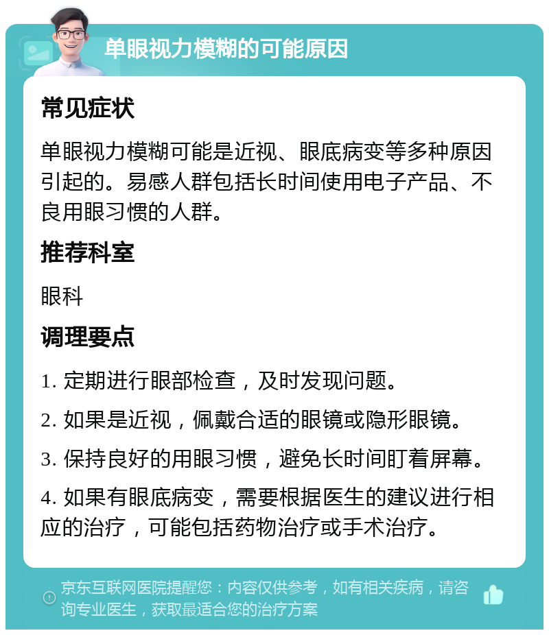 单眼视力模糊的可能原因 常见症状 单眼视力模糊可能是近视、眼底病变等多种原因引起的。易感人群包括长时间使用电子产品、不良用眼习惯的人群。 推荐科室 眼科 调理要点 1. 定期进行眼部检查，及时发现问题。 2. 如果是近视，佩戴合适的眼镜或隐形眼镜。 3. 保持良好的用眼习惯，避免长时间盯着屏幕。 4. 如果有眼底病变，需要根据医生的建议进行相应的治疗，可能包括药物治疗或手术治疗。