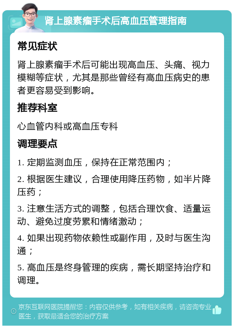 肾上腺素瘤手术后高血压管理指南 常见症状 肾上腺素瘤手术后可能出现高血压、头痛、视力模糊等症状，尤其是那些曾经有高血压病史的患者更容易受到影响。 推荐科室 心血管内科或高血压专科 调理要点 1. 定期监测血压，保持在正常范围内； 2. 根据医生建议，合理使用降压药物，如半片降压药； 3. 注意生活方式的调整，包括合理饮食、适量运动、避免过度劳累和情绪激动； 4. 如果出现药物依赖性或副作用，及时与医生沟通； 5. 高血压是终身管理的疾病，需长期坚持治疗和调理。