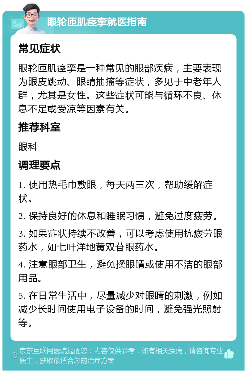 眼轮匝肌痉挛就医指南 常见症状 眼轮匝肌痉挛是一种常见的眼部疾病，主要表现为眼皮跳动、眼睛抽搐等症状，多见于中老年人群，尤其是女性。这些症状可能与循环不良、休息不足或受凉等因素有关。 推荐科室 眼科 调理要点 1. 使用热毛巾敷眼，每天两三次，帮助缓解症状。 2. 保持良好的休息和睡眠习惯，避免过度疲劳。 3. 如果症状持续不改善，可以考虑使用抗疲劳眼药水，如七叶洋地黄双苷眼药水。 4. 注意眼部卫生，避免揉眼睛或使用不洁的眼部用品。 5. 在日常生活中，尽量减少对眼睛的刺激，例如减少长时间使用电子设备的时间，避免强光照射等。