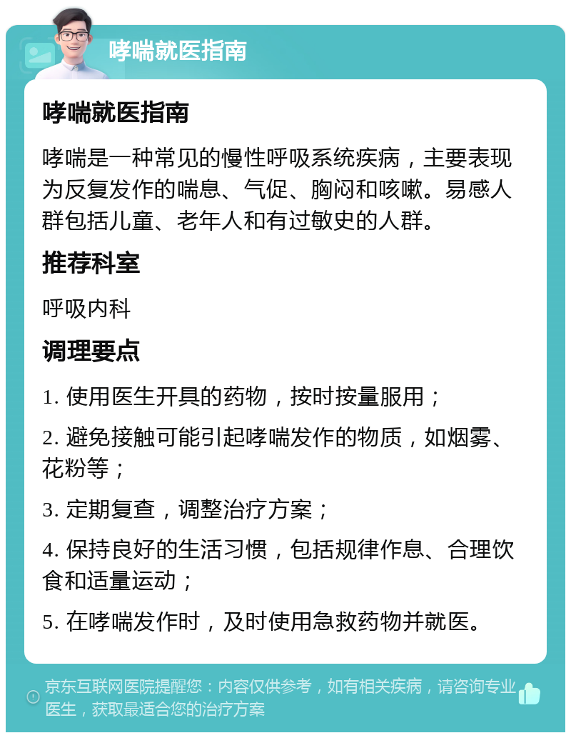 哮喘就医指南 哮喘就医指南 哮喘是一种常见的慢性呼吸系统疾病，主要表现为反复发作的喘息、气促、胸闷和咳嗽。易感人群包括儿童、老年人和有过敏史的人群。 推荐科室 呼吸内科 调理要点 1. 使用医生开具的药物，按时按量服用； 2. 避免接触可能引起哮喘发作的物质，如烟雾、花粉等； 3. 定期复查，调整治疗方案； 4. 保持良好的生活习惯，包括规律作息、合理饮食和适量运动； 5. 在哮喘发作时，及时使用急救药物并就医。