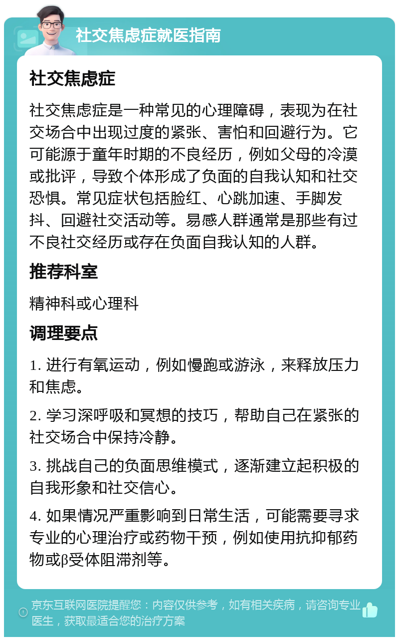 社交焦虑症就医指南 社交焦虑症 社交焦虑症是一种常见的心理障碍，表现为在社交场合中出现过度的紧张、害怕和回避行为。它可能源于童年时期的不良经历，例如父母的冷漠或批评，导致个体形成了负面的自我认知和社交恐惧。常见症状包括脸红、心跳加速、手脚发抖、回避社交活动等。易感人群通常是那些有过不良社交经历或存在负面自我认知的人群。 推荐科室 精神科或心理科 调理要点 1. 进行有氧运动，例如慢跑或游泳，来释放压力和焦虑。 2. 学习深呼吸和冥想的技巧，帮助自己在紧张的社交场合中保持冷静。 3. 挑战自己的负面思维模式，逐渐建立起积极的自我形象和社交信心。 4. 如果情况严重影响到日常生活，可能需要寻求专业的心理治疗或药物干预，例如使用抗抑郁药物或β受体阻滞剂等。