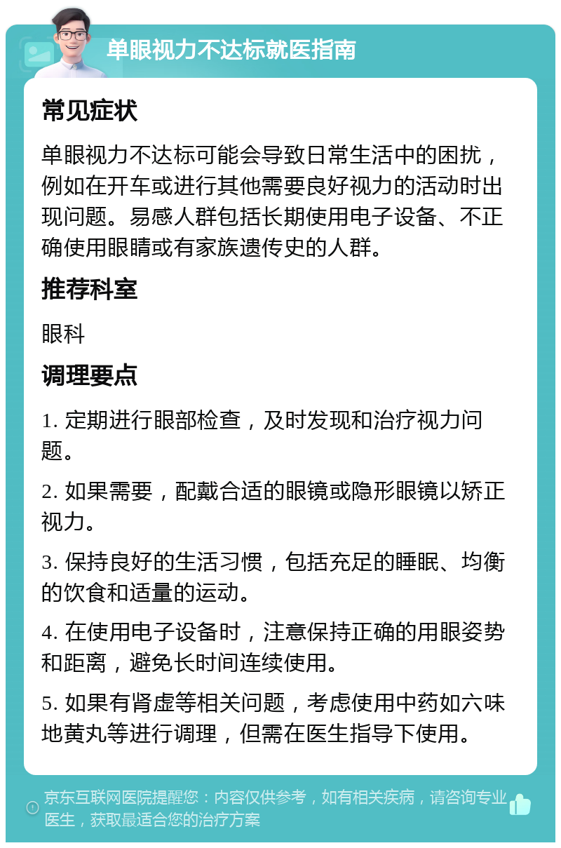 单眼视力不达标就医指南 常见症状 单眼视力不达标可能会导致日常生活中的困扰，例如在开车或进行其他需要良好视力的活动时出现问题。易感人群包括长期使用电子设备、不正确使用眼睛或有家族遗传史的人群。 推荐科室 眼科 调理要点 1. 定期进行眼部检查，及时发现和治疗视力问题。 2. 如果需要，配戴合适的眼镜或隐形眼镜以矫正视力。 3. 保持良好的生活习惯，包括充足的睡眠、均衡的饮食和适量的运动。 4. 在使用电子设备时，注意保持正确的用眼姿势和距离，避免长时间连续使用。 5. 如果有肾虚等相关问题，考虑使用中药如六味地黄丸等进行调理，但需在医生指导下使用。