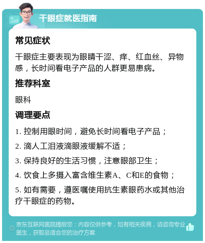 干眼症就医指南 常见症状 干眼症主要表现为眼睛干涩、痒、红血丝、异物感，长时间看电子产品的人群更易患病。 推荐科室 眼科 调理要点 1. 控制用眼时间，避免长时间看电子产品； 2. 滴人工泪液滴眼液缓解不适； 3. 保持良好的生活习惯，注意眼部卫生； 4. 饮食上多摄入富含维生素A、C和E的食物； 5. 如有需要，遵医嘱使用抗生素眼药水或其他治疗干眼症的药物。