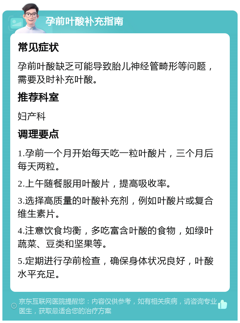 孕前叶酸补充指南 常见症状 孕前叶酸缺乏可能导致胎儿神经管畸形等问题，需要及时补充叶酸。 推荐科室 妇产科 调理要点 1.孕前一个月开始每天吃一粒叶酸片，三个月后每天两粒。 2.上午随餐服用叶酸片，提高吸收率。 3.选择高质量的叶酸补充剂，例如叶酸片或复合维生素片。 4.注意饮食均衡，多吃富含叶酸的食物，如绿叶蔬菜、豆类和坚果等。 5.定期进行孕前检查，确保身体状况良好，叶酸水平充足。