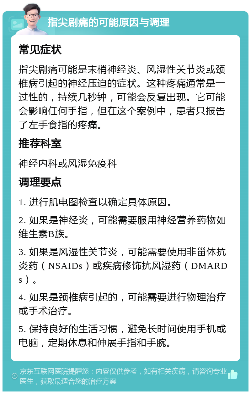 指尖剧痛的可能原因与调理 常见症状 指尖剧痛可能是末梢神经炎、风湿性关节炎或颈椎病引起的神经压迫的症状。这种疼痛通常是一过性的，持续几秒钟，可能会反复出现。它可能会影响任何手指，但在这个案例中，患者只报告了左手食指的疼痛。 推荐科室 神经内科或风湿免疫科 调理要点 1. 进行肌电图检查以确定具体原因。 2. 如果是神经炎，可能需要服用神经营养药物如维生素B族。 3. 如果是风湿性关节炎，可能需要使用非甾体抗炎药（NSAIDs）或疾病修饰抗风湿药（DMARDs）。 4. 如果是颈椎病引起的，可能需要进行物理治疗或手术治疗。 5. 保持良好的生活习惯，避免长时间使用手机或电脑，定期休息和伸展手指和手腕。