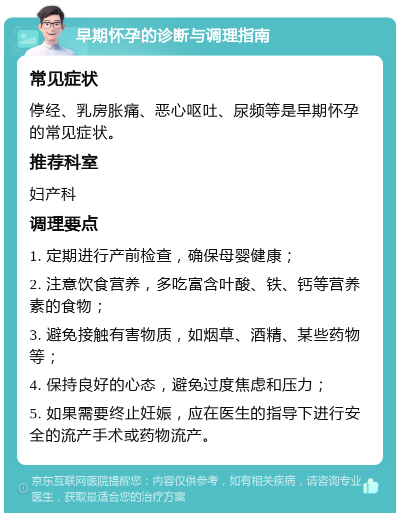 早期怀孕的诊断与调理指南 常见症状 停经、乳房胀痛、恶心呕吐、尿频等是早期怀孕的常见症状。 推荐科室 妇产科 调理要点 1. 定期进行产前检查，确保母婴健康； 2. 注意饮食营养，多吃富含叶酸、铁、钙等营养素的食物； 3. 避免接触有害物质，如烟草、酒精、某些药物等； 4. 保持良好的心态，避免过度焦虑和压力； 5. 如果需要终止妊娠，应在医生的指导下进行安全的流产手术或药物流产。