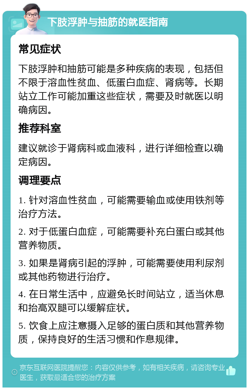 下肢浮肿与抽筋的就医指南 常见症状 下肢浮肿和抽筋可能是多种疾病的表现，包括但不限于溶血性贫血、低蛋白血症、肾病等。长期站立工作可能加重这些症状，需要及时就医以明确病因。 推荐科室 建议就诊于肾病科或血液科，进行详细检查以确定病因。 调理要点 1. 针对溶血性贫血，可能需要输血或使用铁剂等治疗方法。 2. 对于低蛋白血症，可能需要补充白蛋白或其他营养物质。 3. 如果是肾病引起的浮肿，可能需要使用利尿剂或其他药物进行治疗。 4. 在日常生活中，应避免长时间站立，适当休息和抬高双腿可以缓解症状。 5. 饮食上应注意摄入足够的蛋白质和其他营养物质，保持良好的生活习惯和作息规律。