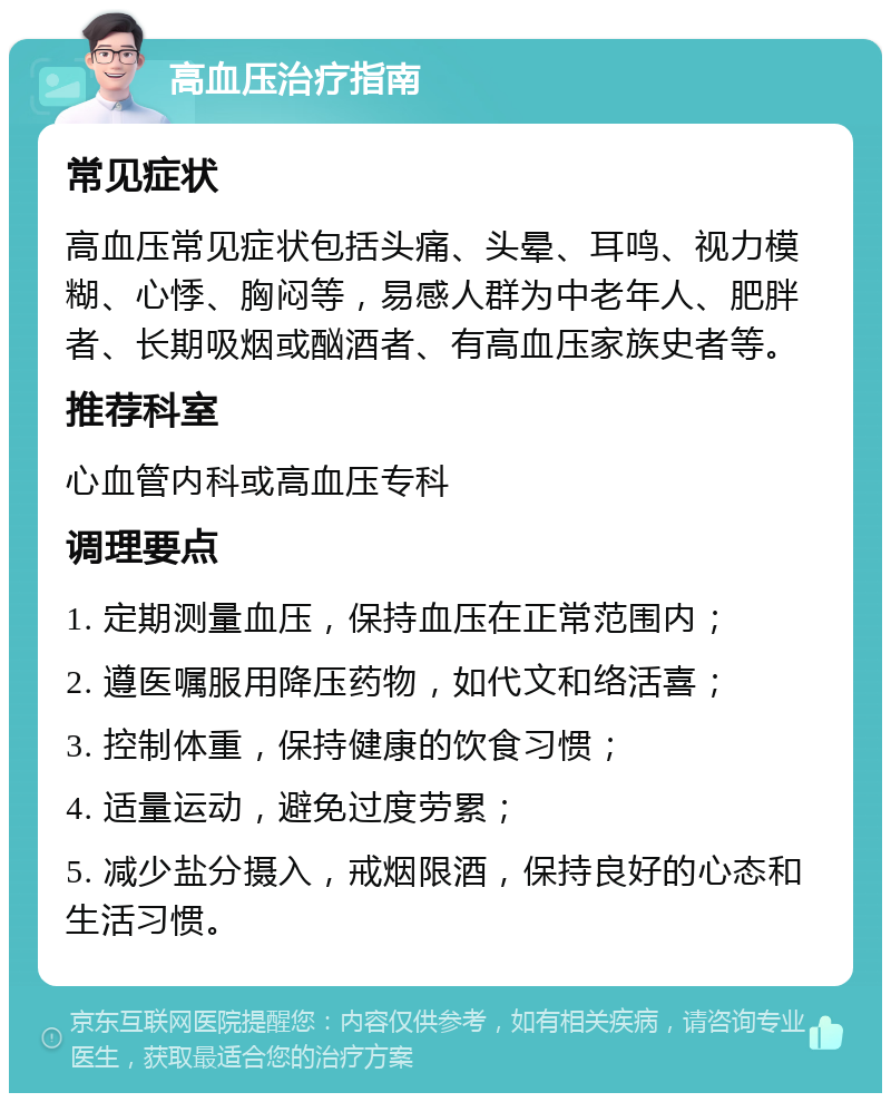 高血压治疗指南 常见症状 高血压常见症状包括头痛、头晕、耳鸣、视力模糊、心悸、胸闷等，易感人群为中老年人、肥胖者、长期吸烟或酗酒者、有高血压家族史者等。 推荐科室 心血管内科或高血压专科 调理要点 1. 定期测量血压，保持血压在正常范围内； 2. 遵医嘱服用降压药物，如代文和络活喜； 3. 控制体重，保持健康的饮食习惯； 4. 适量运动，避免过度劳累； 5. 减少盐分摄入，戒烟限酒，保持良好的心态和生活习惯。