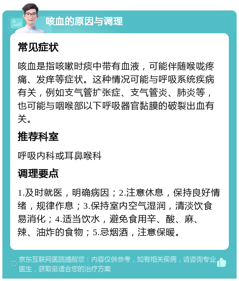 咳血的原因与调理 常见症状 咳血是指咳嗽时痰中带有血液，可能伴随喉咙疼痛、发痒等症状。这种情况可能与呼吸系统疾病有关，例如支气管扩张症、支气管炎、肺炎等，也可能与咽喉部以下呼吸器官黏膜的破裂出血有关。 推荐科室 呼吸内科或耳鼻喉科 调理要点 1.及时就医，明确病因；2.注意休息，保持良好情绪，规律作息；3.保持室内空气湿润，清淡饮食易消化；4.适当饮水，避免食用辛、酸、麻、辣、油炸的食物；5.忌烟酒，注意保暖。