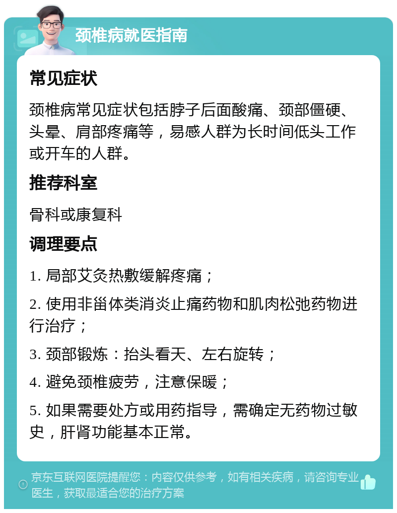 颈椎病就医指南 常见症状 颈椎病常见症状包括脖子后面酸痛、颈部僵硬、头晕、肩部疼痛等，易感人群为长时间低头工作或开车的人群。 推荐科室 骨科或康复科 调理要点 1. 局部艾灸热敷缓解疼痛； 2. 使用非甾体类消炎止痛药物和肌肉松弛药物进行治疗； 3. 颈部锻炼：抬头看天、左右旋转； 4. 避免颈椎疲劳，注意保暖； 5. 如果需要处方或用药指导，需确定无药物过敏史，肝肾功能基本正常。