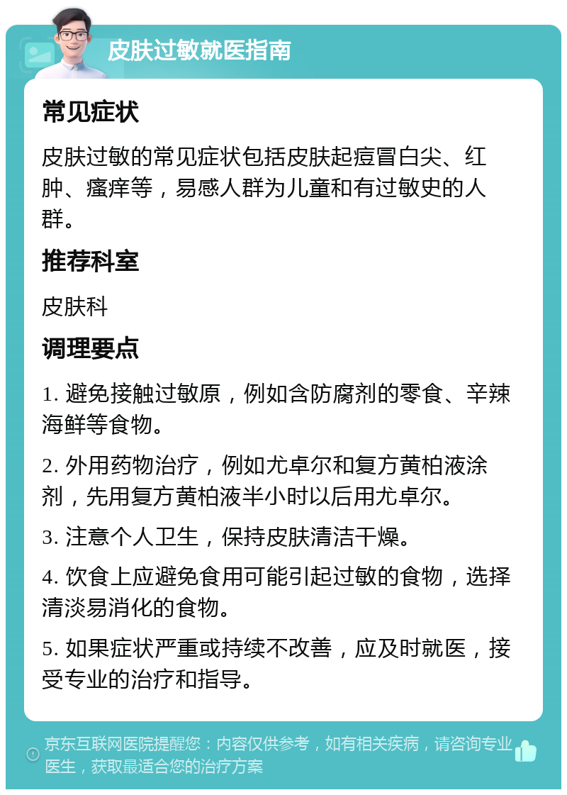 皮肤过敏就医指南 常见症状 皮肤过敏的常见症状包括皮肤起痘冒白尖、红肿、瘙痒等，易感人群为儿童和有过敏史的人群。 推荐科室 皮肤科 调理要点 1. 避免接触过敏原，例如含防腐剂的零食、辛辣海鲜等食物。 2. 外用药物治疗，例如尤卓尔和复方黄柏液涂剂，先用复方黄柏液半小时以后用尤卓尔。 3. 注意个人卫生，保持皮肤清洁干燥。 4. 饮食上应避免食用可能引起过敏的食物，选择清淡易消化的食物。 5. 如果症状严重或持续不改善，应及时就医，接受专业的治疗和指导。