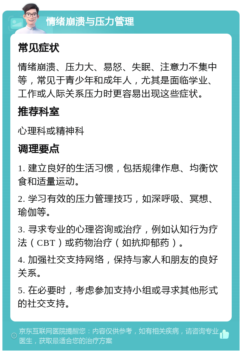 情绪崩溃与压力管理 常见症状 情绪崩溃、压力大、易怒、失眠、注意力不集中等，常见于青少年和成年人，尤其是面临学业、工作或人际关系压力时更容易出现这些症状。 推荐科室 心理科或精神科 调理要点 1. 建立良好的生活习惯，包括规律作息、均衡饮食和适量运动。 2. 学习有效的压力管理技巧，如深呼吸、冥想、瑜伽等。 3. 寻求专业的心理咨询或治疗，例如认知行为疗法（CBT）或药物治疗（如抗抑郁药）。 4. 加强社交支持网络，保持与家人和朋友的良好关系。 5. 在必要时，考虑参加支持小组或寻求其他形式的社交支持。