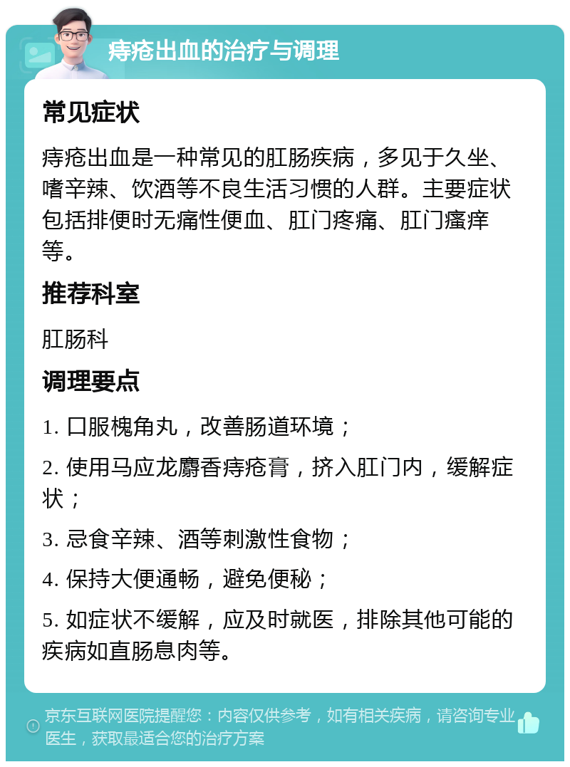 痔疮出血的治疗与调理 常见症状 痔疮出血是一种常见的肛肠疾病，多见于久坐、嗜辛辣、饮酒等不良生活习惯的人群。主要症状包括排便时无痛性便血、肛门疼痛、肛门瘙痒等。 推荐科室 肛肠科 调理要点 1. 口服槐角丸，改善肠道环境； 2. 使用马应龙麝香痔疮膏，挤入肛门内，缓解症状； 3. 忌食辛辣、酒等刺激性食物； 4. 保持大便通畅，避免便秘； 5. 如症状不缓解，应及时就医，排除其他可能的疾病如直肠息肉等。