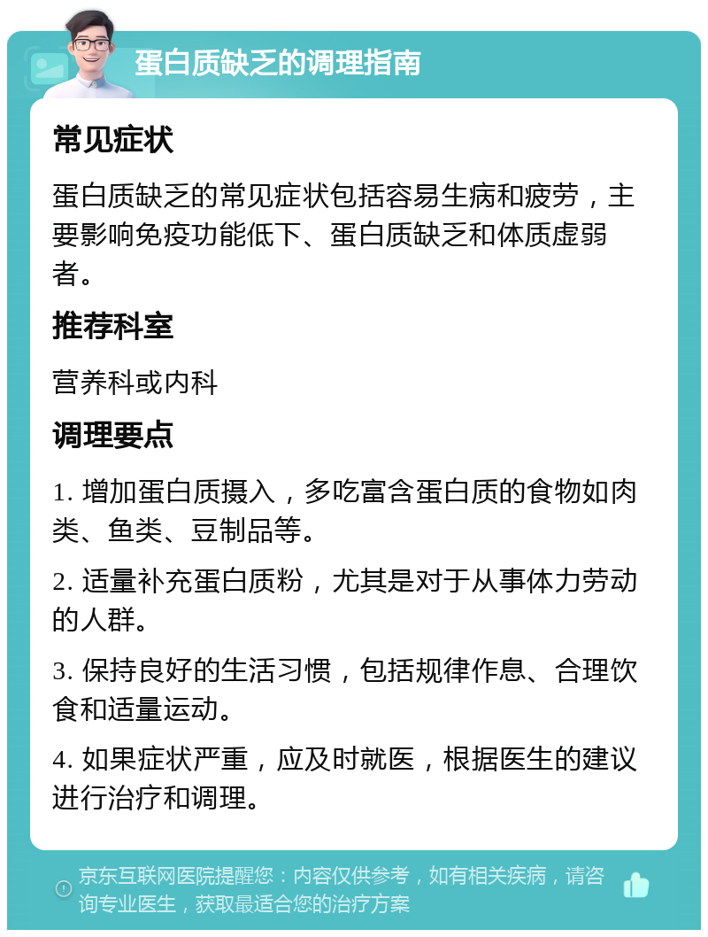 蛋白质缺乏的调理指南 常见症状 蛋白质缺乏的常见症状包括容易生病和疲劳，主要影响免疫功能低下、蛋白质缺乏和体质虚弱者。 推荐科室 营养科或内科 调理要点 1. 增加蛋白质摄入，多吃富含蛋白质的食物如肉类、鱼类、豆制品等。 2. 适量补充蛋白质粉，尤其是对于从事体力劳动的人群。 3. 保持良好的生活习惯，包括规律作息、合理饮食和适量运动。 4. 如果症状严重，应及时就医，根据医生的建议进行治疗和调理。