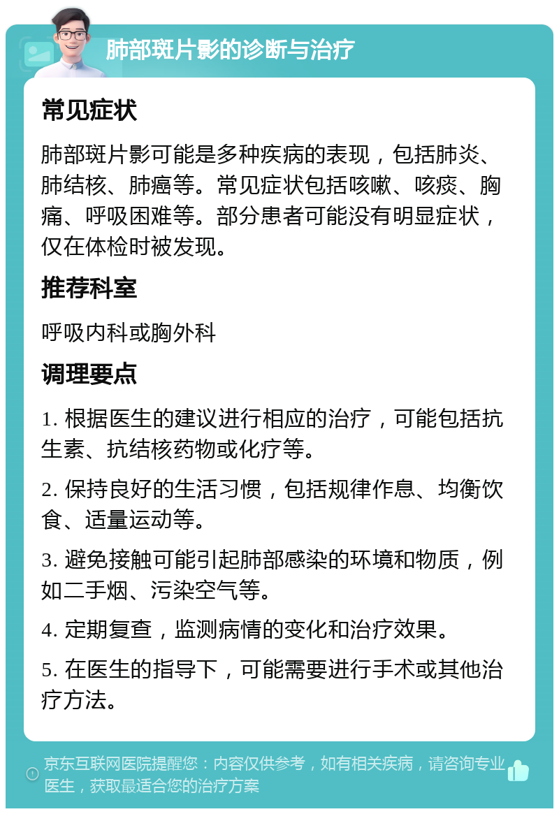 肺部斑片影的诊断与治疗 常见症状 肺部斑片影可能是多种疾病的表现，包括肺炎、肺结核、肺癌等。常见症状包括咳嗽、咳痰、胸痛、呼吸困难等。部分患者可能没有明显症状，仅在体检时被发现。 推荐科室 呼吸内科或胸外科 调理要点 1. 根据医生的建议进行相应的治疗，可能包括抗生素、抗结核药物或化疗等。 2. 保持良好的生活习惯，包括规律作息、均衡饮食、适量运动等。 3. 避免接触可能引起肺部感染的环境和物质，例如二手烟、污染空气等。 4. 定期复查，监测病情的变化和治疗效果。 5. 在医生的指导下，可能需要进行手术或其他治疗方法。