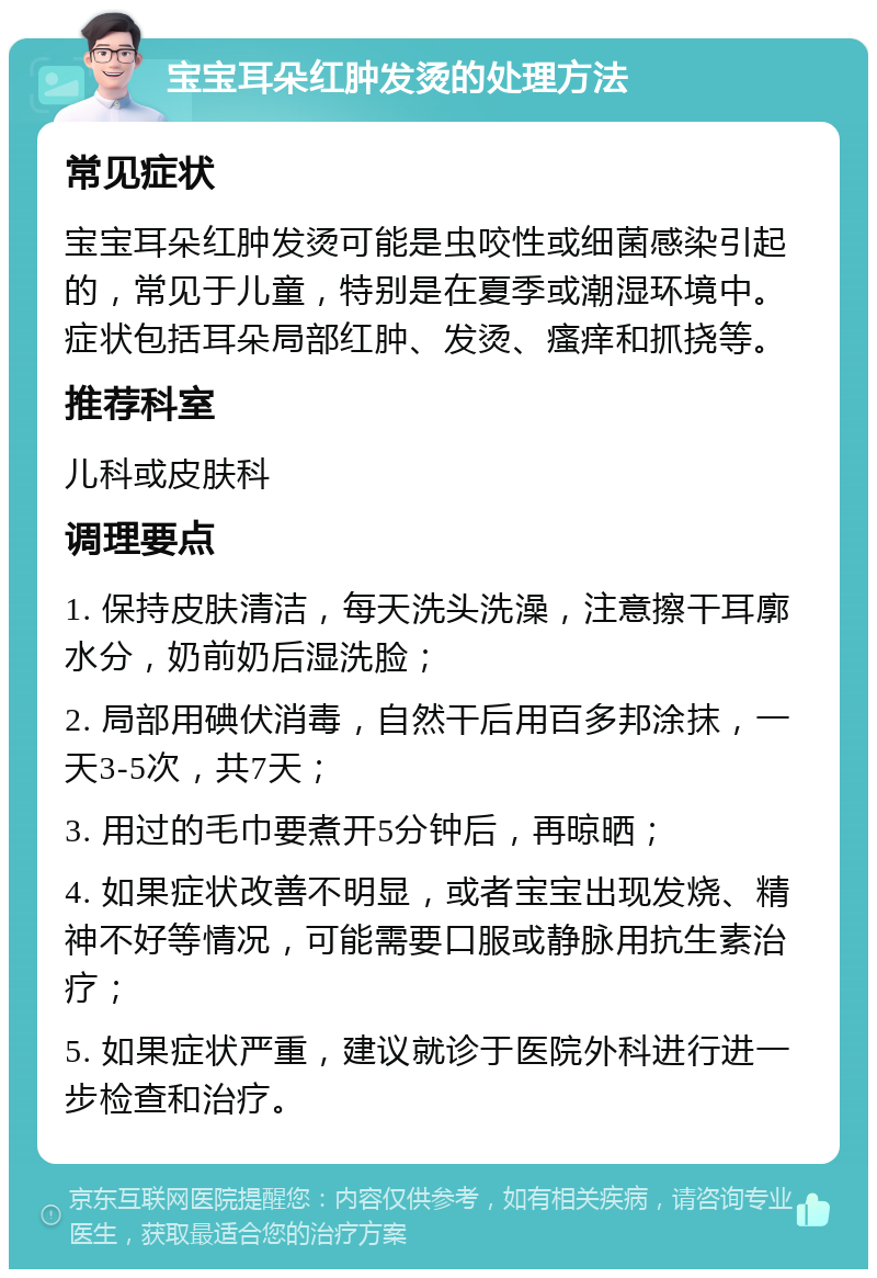 宝宝耳朵红肿发烫的处理方法 常见症状 宝宝耳朵红肿发烫可能是虫咬性或细菌感染引起的，常见于儿童，特别是在夏季或潮湿环境中。症状包括耳朵局部红肿、发烫、瘙痒和抓挠等。 推荐科室 儿科或皮肤科 调理要点 1. 保持皮肤清洁，每天洗头洗澡，注意擦干耳廓水分，奶前奶后湿洗脸； 2. 局部用碘伏消毒，自然干后用百多邦涂抹，一天3-5次，共7天； 3. 用过的毛巾要煮开5分钟后，再晾晒； 4. 如果症状改善不明显，或者宝宝出现发烧、精神不好等情况，可能需要口服或静脉用抗生素治疗； 5. 如果症状严重，建议就诊于医院外科进行进一步检查和治疗。