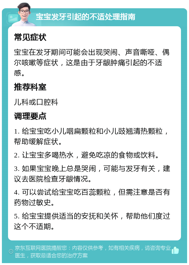 宝宝发牙引起的不适处理指南 常见症状 宝宝在发牙期间可能会出现哭闹、声音嘶哑、偶尔咳嗽等症状，这是由于牙龈肿痛引起的不适感。 推荐科室 儿科或口腔科 调理要点 1. 给宝宝吃小儿咽扁颗粒和小儿豉翘清热颗粒，帮助缓解症状。 2. 让宝宝多喝热水，避免吃凉的食物或饮料。 3. 如果宝宝晚上总是哭闹，可能与发牙有关，建议去医院检查牙龈情况。 4. 可以尝试给宝宝吃百蕊颗粒，但需注意是否有药物过敏史。 5. 给宝宝提供适当的安抚和关怀，帮助他们度过这个不适期。