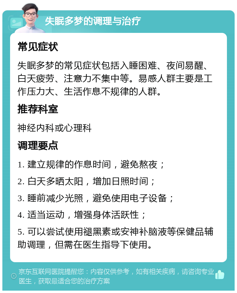 失眠多梦的调理与治疗 常见症状 失眠多梦的常见症状包括入睡困难、夜间易醒、白天疲劳、注意力不集中等。易感人群主要是工作压力大、生活作息不规律的人群。 推荐科室 神经内科或心理科 调理要点 1. 建立规律的作息时间，避免熬夜； 2. 白天多晒太阳，增加日照时间； 3. 睡前减少光照，避免使用电子设备； 4. 适当运动，增强身体活跃性； 5. 可以尝试使用褪黑素或安神补脑液等保健品辅助调理，但需在医生指导下使用。