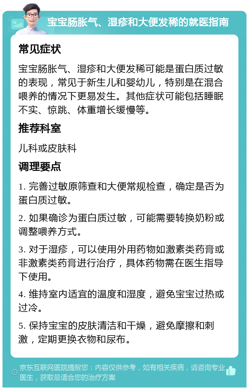 宝宝肠胀气、湿疹和大便发稀的就医指南 常见症状 宝宝肠胀气、湿疹和大便发稀可能是蛋白质过敏的表现，常见于新生儿和婴幼儿，特别是在混合喂养的情况下更易发生。其他症状可能包括睡眠不实、惊跳、体重增长缓慢等。 推荐科室 儿科或皮肤科 调理要点 1. 完善过敏原筛查和大便常规检查，确定是否为蛋白质过敏。 2. 如果确诊为蛋白质过敏，可能需要转换奶粉或调整喂养方式。 3. 对于湿疹，可以使用外用药物如激素类药膏或非激素类药膏进行治疗，具体药物需在医生指导下使用。 4. 维持室内适宜的温度和湿度，避免宝宝过热或过冷。 5. 保持宝宝的皮肤清洁和干燥，避免摩擦和刺激，定期更换衣物和尿布。