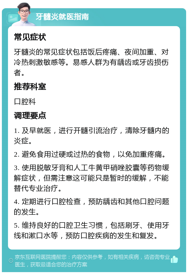 牙髓炎就医指南 常见症状 牙髓炎的常见症状包括饭后疼痛、夜间加重、对冷热刺激敏感等。易感人群为有龋齿或牙齿损伤者。 推荐科室 口腔科 调理要点 1. 及早就医，进行开髓引流治疗，清除牙髓内的炎症。 2. 避免食用过硬或过热的食物，以免加重疼痛。 3. 使用脱敏牙膏和人工牛黄甲硝唑胶囊等药物缓解症状，但需注意这可能只是暂时的缓解，不能替代专业治疗。 4. 定期进行口腔检查，预防龋齿和其他口腔问题的发生。 5. 维持良好的口腔卫生习惯，包括刷牙、使用牙线和漱口水等，预防口腔疾病的发生和复发。