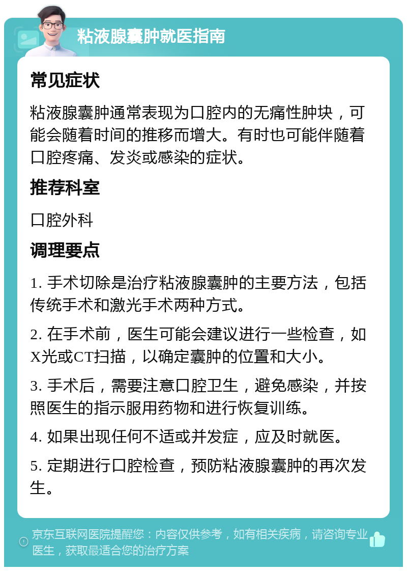 粘液腺囊肿就医指南 常见症状 粘液腺囊肿通常表现为口腔内的无痛性肿块，可能会随着时间的推移而增大。有时也可能伴随着口腔疼痛、发炎或感染的症状。 推荐科室 口腔外科 调理要点 1. 手术切除是治疗粘液腺囊肿的主要方法，包括传统手术和激光手术两种方式。 2. 在手术前，医生可能会建议进行一些检查，如X光或CT扫描，以确定囊肿的位置和大小。 3. 手术后，需要注意口腔卫生，避免感染，并按照医生的指示服用药物和进行恢复训练。 4. 如果出现任何不适或并发症，应及时就医。 5. 定期进行口腔检查，预防粘液腺囊肿的再次发生。