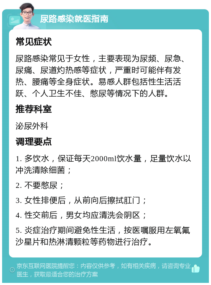 尿路感染就医指南 常见症状 尿路感染常见于女性，主要表现为尿频、尿急、尿痛、尿道灼热感等症状，严重时可能伴有发热、腰痛等全身症状。易感人群包括性生活活跃、个人卫生不佳、憋尿等情况下的人群。 推荐科室 泌尿外科 调理要点 1. 多饮水，保证每天2000ml饮水量，足量饮水以冲洗清除细菌； 2. 不要憋尿； 3. 女性排便后，从前向后擦拭肛门； 4. 性交前后，男女均应清洗会阴区； 5. 炎症治疗期间避免性生活，按医嘱服用左氧氟沙星片和热淋清颗粒等药物进行治疗。