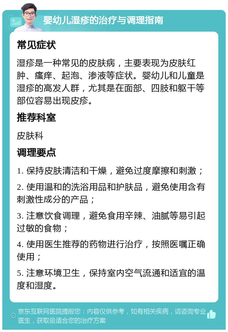 婴幼儿湿疹的治疗与调理指南 常见症状 湿疹是一种常见的皮肤病，主要表现为皮肤红肿、瘙痒、起泡、渗液等症状。婴幼儿和儿童是湿疹的高发人群，尤其是在面部、四肢和躯干等部位容易出现皮疹。 推荐科室 皮肤科 调理要点 1. 保持皮肤清洁和干燥，避免过度摩擦和刺激； 2. 使用温和的洗浴用品和护肤品，避免使用含有刺激性成分的产品； 3. 注意饮食调理，避免食用辛辣、油腻等易引起过敏的食物； 4. 使用医生推荐的药物进行治疗，按照医嘱正确使用； 5. 注意环境卫生，保持室内空气流通和适宜的温度和湿度。