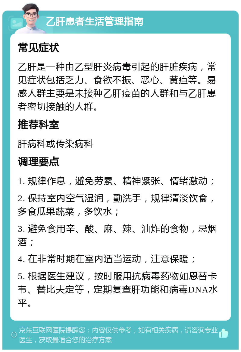 乙肝患者生活管理指南 常见症状 乙肝是一种由乙型肝炎病毒引起的肝脏疾病，常见症状包括乏力、食欲不振、恶心、黄疸等。易感人群主要是未接种乙肝疫苗的人群和与乙肝患者密切接触的人群。 推荐科室 肝病科或传染病科 调理要点 1. 规律作息，避免劳累、精神紧张、情绪激动； 2. 保持室内空气湿润，勤洗手，规律清淡饮食，多食瓜果蔬菜，多饮水； 3. 避免食用辛、酸、麻、辣、油炸的食物，忌烟酒； 4. 在非常时期在室内适当运动，注意保暖； 5. 根据医生建议，按时服用抗病毒药物如恩替卡韦、替比夫定等，定期复查肝功能和病毒DNA水平。