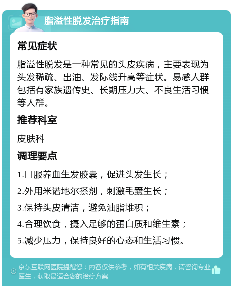 脂溢性脱发治疗指南 常见症状 脂溢性脱发是一种常见的头皮疾病，主要表现为头发稀疏、出油、发际线升高等症状。易感人群包括有家族遗传史、长期压力大、不良生活习惯等人群。 推荐科室 皮肤科 调理要点 1.口服养血生发胶囊，促进头发生长； 2.外用米诺地尔搽剂，刺激毛囊生长； 3.保持头皮清洁，避免油脂堆积； 4.合理饮食，摄入足够的蛋白质和维生素； 5.减少压力，保持良好的心态和生活习惯。