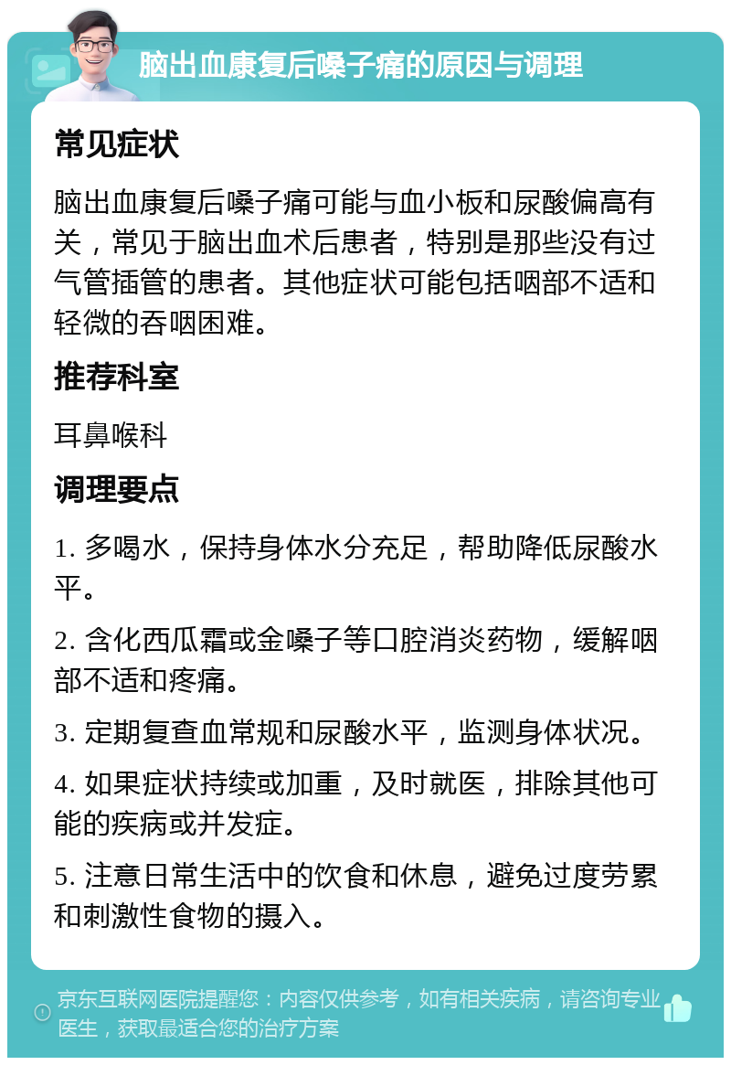 脑出血康复后嗓子痛的原因与调理 常见症状 脑出血康复后嗓子痛可能与血小板和尿酸偏高有关，常见于脑出血术后患者，特别是那些没有过气管插管的患者。其他症状可能包括咽部不适和轻微的吞咽困难。 推荐科室 耳鼻喉科 调理要点 1. 多喝水，保持身体水分充足，帮助降低尿酸水平。 2. 含化西瓜霜或金嗓子等口腔消炎药物，缓解咽部不适和疼痛。 3. 定期复查血常规和尿酸水平，监测身体状况。 4. 如果症状持续或加重，及时就医，排除其他可能的疾病或并发症。 5. 注意日常生活中的饮食和休息，避免过度劳累和刺激性食物的摄入。